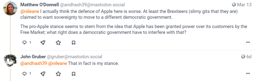 [screen clip of mastodon post & reply]

[avatar] Matthew O'Donnell
@andhash39@mastodon.social
March 13

@nileane I actually think the defence of Apple here is worse. At least the Brexiteers (slimy gits that they are) claimed to want sovereignty to move to a different democratic government.

The pro-Apple stance seems to stem from the idea that Apple has been granted power over its customers by the Free Market; what right does a democratic government have to interfere with that?

[1 reply]

gruber@mastodon.social
John Gruber @gruber@mastodon.social
March 14

@andhash39 @nileane That in fact is my stance.


[1 reply]