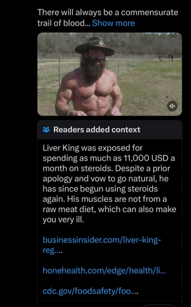 Screenshot of Twitter ad for “liver king“ showing a picture of someone bare chested who is clearly NOT ‘roided out (more sarcasm) with the community note that says:

Readers added context
Liver King was exposed for
spending as much as 11,000 USD a month on steroids. Despite a prior apology and vow to go natural, he has since begun using steroids again. His muscles are not from a raw meat diet, which can also make you very ill.
businessinsider.com/liver-king-reg....
honehealth.com/edge/health/li…