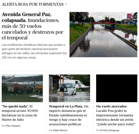 «Avenida General Paz, colapsada. Inundaciones, más de 50 vuelos cancelados y destrozos por el temporal.»
«"No quedó nada". El temporal arrasó 35.000 hectáreas en la zona de Nueve de Julio.»
«Temporal en La Plata. Un experto denuncia que el Estado subdimensiona el riesgo y hay cruce de acusaciones políticas.»