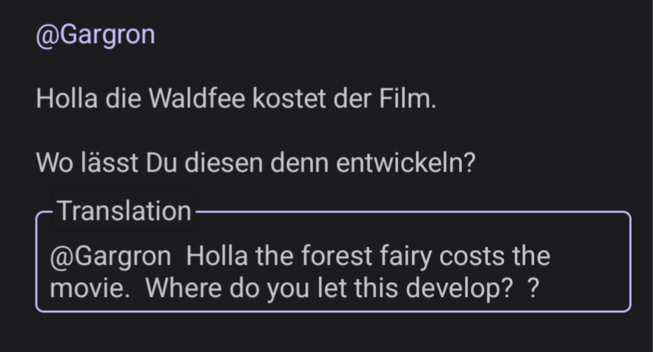 Screenshot of the post this is replying to in the Android version of Fedilabs with the English translation. It says:

@Gargon

Holla die Waldfee kostet der Film.

Wo lässt Du diesen denn entwickeln?

Translation

@Gargon Holla the forest fairy costs the movie.  Where do you let this develop? ?