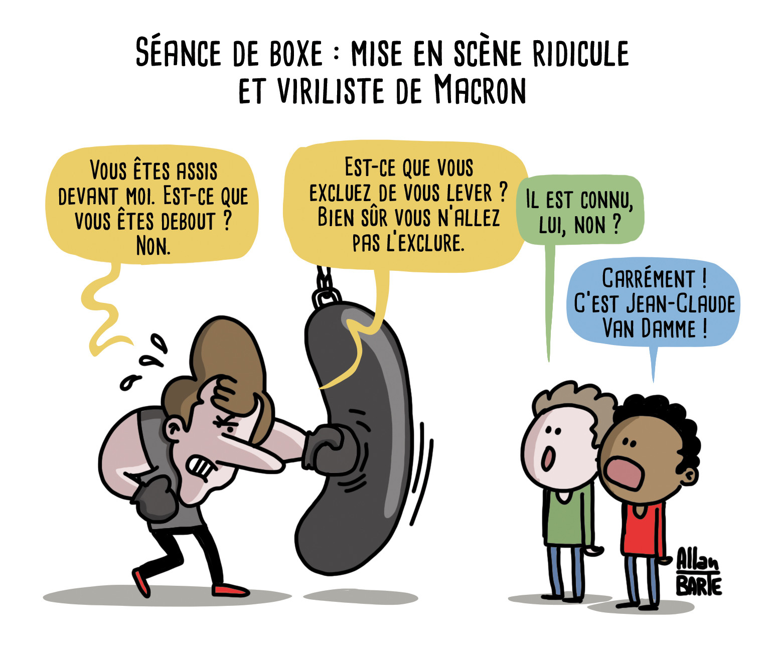 Titre : Séance de boxe : mise en scène ridicule et viriliste de Macron

Macron, biceps sur-dimensionnés, boxe un sac de frappe en déclamant :
- Vous êtes assis devant moi. Est-ce que vous êtes debout ? Non. 
- Est-ce que vous excluez de vous lever ? Bien sûr vous n’allez pas l’exclure.

deux gamins le regardant bouches-bées :
- Il est connu, lui, non ?
- Carrément ! C’est Jean-Claude Van Damme !