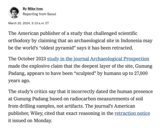 Screenshot from the opener of a New York Times article:

"The American publisher of a study that challenged scientific orthodoxy by claiming that an archaeological site in Indonesia may be the world's "oldest pyramid" says it has been retracted.
The October 2023 study in the journal Archaeological Prospection made the explosive claim that the deepest layer of the site, Gunung Padang, appears to have been "sculpted" by humans up to 27,000 years ago.
The study's critics say that it incorrectly dated the human presence at Gunung Padang based on radiocarbon measurements of soil from drilling samples, not artifacts. The journal's American publisher, Wiley, cited that exact reasoning in the retraction notice it issued on Monday."