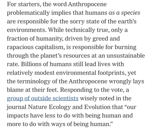 For starters, the word Anthropocene problematically implies that humans as a species are responsible for the sorry state of the earth’s environments. While technically true, only a fraction of humanity, driven by greed and rapacious capitalism, is responsible for burning through the planet’s resources at an unsustainable rate. Billions of humans still lead lives with relatively modest environmental footprints, yet the terminology of the Anthropocene wrongly lays blame at their feet. Responding …