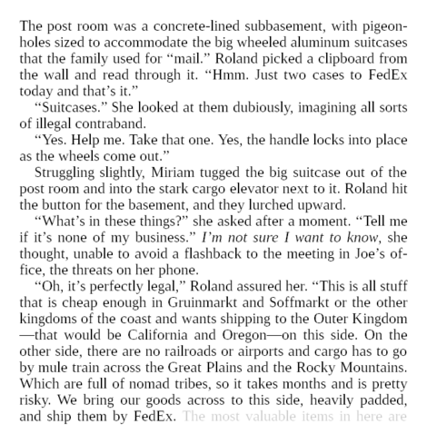 The post room was a concrete-lined subbasement, with pigeonholes sized to accommodate the big wheeled aluminum suitcases that the family used for “mail.” Roland picked a clipboard from the wall and read through it. “Hmm. Just two cases to FedEx today and that’s it.”

“Suitcases.” She looked at them dubiously, imagining all sorts of illegal contraband.

“Yes. Help me. Take that one. Yes, the handle locks into place as the wheels come out.”

Struggling slightly, Miriam tugged the big suitcase out of the post room and into the stark cargo elevator next to it. Roland hit the button for the basement, and they lurched upward.

“What’s in these things?” she asked after a moment. “Tell me if it’s none of my business.” I’m not sure I want to know, she thought, unable to avoid a flashback to the meeting in Joe’s office, the threats on her phone.

“Oh, it’s perfectly legal,” Roland assured her. “This is all stuff that is cheap enough in Gruinmarkt and Soffmarkt or the other kingdoms of the coast and wants shipping to the Outer Kingdom—that would be California and Oregon—on this side. On the other side, there are no railroads or airports and cargo has to go by mule train across the Great Plains and the Rocky Mountains. Which are full of nomad tribes, so it takes months and is pretty risky. We bring our goods across to this side, heavily padded, and ship them by FedEx.