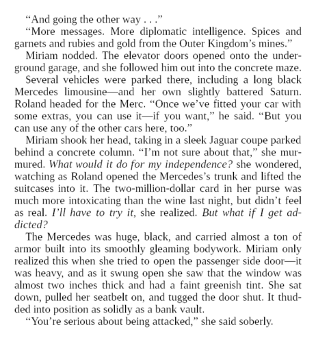 “And going the other way…”

“More messages. More diplomatic intelligence. Spices and garnets and rubies and gold from the Outer Kingdom’s mines.”

Miriam nodded. The elevator doors opened onto the underground garage, and she followed him out into the concrete maze.

Several vehicles were parked there, including a long black Mercedes limousine—and her own slightly battered Saturn. Roland headed for the Merc. “Once we’ve fitted your car with some extras, you can use it—if you want,” he said. “But you can use any of the other cars here, too.”

Miriam shook her head, taking in a sleek Jaguar coupe parked behind a concrete column. “I’m not sure about that,” she murmured. What would it do for my independence? she wondered, watching as Roland opened the Mercedes’s trunk and lifted the suitcases into it. The two-million-dollar card in her purse was much more intoxicating than the wine last night, but didn’t feel as real. I’ll have to try it, she realized. But what if I get addicted?

The Mercedes was huge, black, and carried almost a ton of armor built into its smoothly gleaming bodywork. Miriam only realized this when she tried to open the passenger side door—it was heavy, and as it swung open she saw that the window was almost two inches thick and had a faint greenish tint. She sat down, pulled her seatbelt on, and tugged the door shut. It thudded into position as solidly as a bank vault.

“You’re serious about being attacked,” she said soberly.