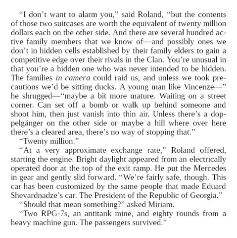“I don’t want to alarm you,” said Roland, “but the contents of those two suitcases are worth the equivalent of twenty million dollars each on the other side. And there are several hundred active family members that we know of—and possibly ones we don’t in hidden cells established by their family elders to gain a competitive edge over their rivals in the Clan. You’re unusual in that you’re a hidden one who was never intended to be hidden. The families in camera could raid us, and unless we took precautions we’d be sitting ducks. A young man like Vincenze—” he shrugged—“maybe a bit more mature. Waiting on a street corner. Can set off a bomb or walk up behind someone and shoot him, then just vanish into thin air. Unless there’s a doppelgänger on the other side or maybe a hill where over here there’s a cleared area, there’s no way of stopping that.”

“Twenty million.”

“At a very approximate exchange rate,” Roland offered, starting the engine. Bright daylight appeared from an electrically operated door at the top of the exit ramp. He put the Mercedes in gear and gently slid forward. “We’re fairly safe, though. This car has been customized by the same people that made Eduard Shevardnadze’s car. The President of the Republic of Georgia.”

“Should that mean something?” asked Miriam.

“Two RPG-7s, an antitank mine, and eighty rounds from a heavy machine gun. The passengers survived.”