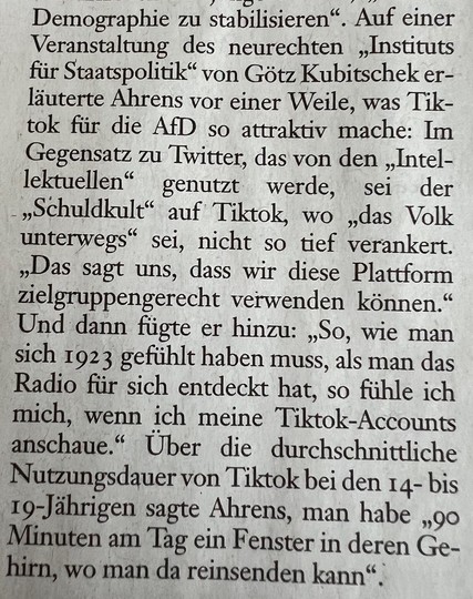 Ausschnitt aus der Frankfurter Allgemeinen Sonntagszeitung vom 24.3.2024: So, wie man sich 1923 gefühlt haben muss, als man das Radio für sich entdeckt hat, so fühle ich mich, wenn ich meine Tiktok-Accounts anschaue." Über die durchschnittliche Nutzungsdauer von Tiktok bei den 14- bis
19-Jährigen sagte der #SocialMedia Berater der #AfD Erik Ahrens, man habe „90 Minuten am Tag ein Fenster in deren Ge-hirn, wo man da reinsenden kann".
