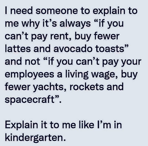 Text...

I need someone to explain to me why it's always "if you can't pay rent, buy fewer lattes and avocado toasts" and not "if you can't pay your employees a living wage, buy fewer yachts, rockets and spacecraft".
Explain it to me like I'm in kindergarten.