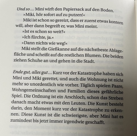 Teil einer Kurzgeschichte mit dem Titel „Ordnung“:
Und so ... Mini wirft den Papiersack auf den Boden.
»Miki, hör sofort auf zu putzen!«
Miki ist schon so gereizt, dass er zuerst etwas kontern will, aber dann begreift er, was Mini meint.
»Ist es schon so weit?«
»Ich fürchte, ja.«
»Dann nichts wie weg!«
Miki stellt die Gießkanne auf die nächstbeste Ablage-fläche und scheißt auf die restlichen Blumen. Die beiden ziehen Schuhe an und gehen in die Stadt.
Ende gut, alles gut... Kurz vor der Katastrophe haben sich Mini und Miki gerettet, und auch die Wohnung ist nicht mehr so unordentlich wie vorher. Täglich spielen Paare, Wohngemeinschaften und Familien dieses gefährliche Spiel. Die Ordnung ist ein Arschloch, schon das Streben danach macht etwas mit den Leuten. Die Kunst besteht darin, den Moment kurz vor der Katastrophe zu erken-nen. Diese Kunst ist die schwierigste, aber Mini hat es zumindest bis jetzt immer irgendwie geschafft.