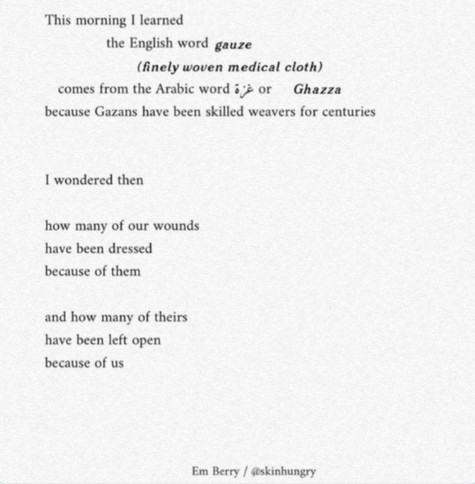 This morning I learned
the English word gauze
(finely woven medical cloth)
comes from the Arabic word Ghazza
because Gazans have been skilled weavers for centuries

I wondered then

how many of our wounds
have been dressed
because of them

and how many of theirs
have been left open
because of us

Em Berry / @skinhungry