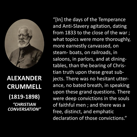 "[In] the days of the Temperance and Anti-Slavery agitation, dating from 1833 to the close of the war; what topics were more thoroughly, more earnestly canvassed, on steam- boats, on railroads, in saloons, in parlors, and at dining-tables, than the bearing of Christian truth upon these great sub-jects. There was no hesitant utter-ance, no bated breath, in speaking upon these grand questions. There were deep convictions in the souls of faithful men; and there was a free, distinct, and emphatic declaration of those convictions."