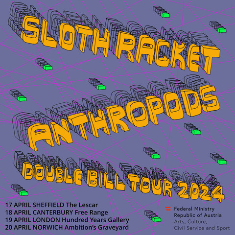 The tour poster for this April's Sloth Racket and Anthropods double bill tour. It's got big yellowy orange 3-D looking wonky text saying the band names, then a list of the tour dates:
- 17th April: Sheffield, The Lescar
- 18th April: Canterbury, Free Range
- 19th April: London, Hundred Years Gallery
- 20th April: Norwich, Ambition's Graveyard
In the bottom right corner is the funder logo of the Austrian Ministry of Arts, Culture, Civil Service and Sport, who are supporting Anthropods to come over to the UK. 
Oh yeah and there are neon green bricks flying through the air, on a purple background with neon pink lines kind of slamming across it too. It looks cartoony.