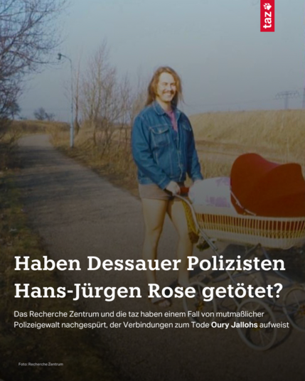 Hans-Jürgen Rose auf einem alten Foto. Er lächelt auf einem Spaziergang in die Kamera und schiebt einen Kinderwagen. Dazu der Text: Haben Dessauer Polizisten Hans-Jürgen Rose getötet? Das Recherche Zentrum und die taz haben einem Fall von mutmaßlicher Polizeigewalt nachgespürt, der Verbindungen zum Tode Oury Jallohs aufweist.