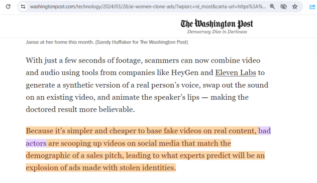 The pertinent paragraph runs:

"Because it’s simpler and cheaper to base fake videos on real content, bad actors are scooping up videos on social media that match the demographic of a sales pitch, leading to what experts predict will be an explosion of ads made with stolen identities."