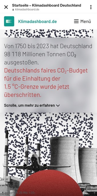 Screenshot von der Startseite Kilmadashboard Deutschland:

Von 1750 bis 2023 hat Deutschland 98 118 Millionen Tonnen CO2 ausgestoßen.

Deutschlands faires CO2-Budget für die Einhaltung der 1,5 °C-Grenze wurde jetzt überschritten.

Scrolle, um mehr zu erfahren

