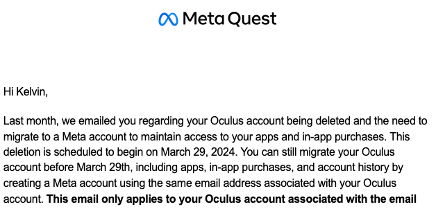 Hi Kelvin, 

Last month, we emailed you regarding your Oculus account being deleted and the need to migrate to a Meta account to maintain access to your apps and in-app purchases. This deletion is scheduled to begin on March 29, 2024. You can still migrate your Oculus account before March 29th, including apps, in-app purchases, and account history by creating a Meta account using the same email address associated with your Oculus. account. This email only applies to your Oculus account associated with the email 