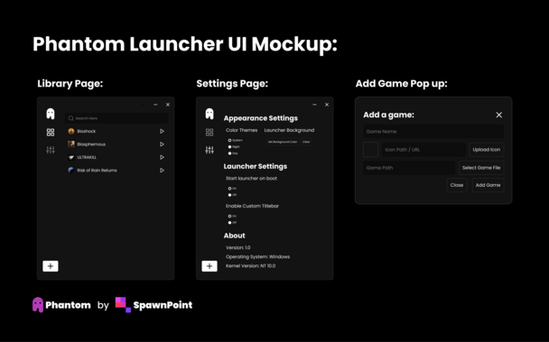 Top text states that this is the Phantom Launcher UI Mockup

Showing 3 images of the Library page, Settings Page, and the Add Game pop up trigger by pressing the Plus button on the bottom left corner of the window

the application window shows an application with 1 ghost logo 2 side tabs and a add button and it is located to the left

the library page shows the previously mentioned window in a library page where it lists a list of games that are installed and a searchbar above with a play button next to each game

the games are Bioshock, Blasphemous, ULTRAKILL, and Risk of Rain: Returns

The settings page shows a settings page with Appearance settings, under that is the color theme and the ability to add a background image, next is the launcher settings which shows that the launcher provides the ability to start on start or change if the custom titlebar should be enabled

the game popup shows the text "Add a game", 3 text boxes and 4 buttons, the text boxes are for the game title, game icon / url, and the file path, the buttons are "upload icon" "select game file" and the typical cancel and add game buttons

at the bottom it states that this is Phantom by SpawnPoint