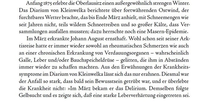 Textauszug aus dem Buch über Miertsching "Weil ich ein Inuk bin": 
Anfang 1875 erlebte die Oberlausitz einen außergewöhnlich strengen Winter. Das Diarium von Kleinwelka berichtete über fortwährenden Ostwind, der furchtbares Wetter brachte, das bis Ende März anhielt, mit Schneemengen wie seit Jahren nicht, teils wildem Schneetreiben und so großer Kälte, dass Versammlungen ausfallen mussten; dazu herrschte noch eine Masern-Epidemie. Im März erkrankte Johann August ernsthaft. Wohl schon seit seiner Arktisreise hatte er immer wieder sowohl an rheumatischen Schmerzen wie auch an einer chronischen Erkrankung von Verdauungsorganen – wahrscheinlich Galle, Leber und/oder Bauchspeicheldrüse – gelitten, die ihm in Abständen immer wieder zu schaffen machten. Aus den Erwähnungen der Krankheitssymptome im Diarium von Kleinwelka lässt sich das nur erahnen. Diesmal war der Anfall so stark, dass bald sein Bewusstsein getrübt war, und er überlebte die Krankheit nicht: »Im März bekam er das Delirium. Demselben folgte Gelbsucht und es zeigte sich, daß eine starke Leberverhärtung eingetreten sei. ...«