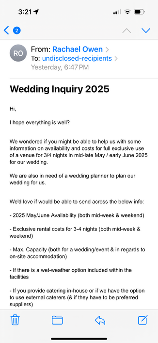 From: Rachael Owen ›
To: undisclosed-recipients >
Yesterday, 6:47 PM
Wedding Inquiry 2025
Hi,
I hope everything is well?
We wondered if you might be able to help us with some information on availability and costs for full exclusive use of a venue for 3/4 nights in mid-late May / early June 2025 for our wedding.
We are also in need of a wedding planner to plan our wedding for us.
We'd love if would be able to send across the below info:
- 2025 May/June Availability (both mid-week & weekend)
- Exclusive rental costs for 3-4 nights (both mid-week & weekend)
- Max. Capacity (both for a wedding/event & in regards to on-site accommodation)
- If there is a wet-weather option included within the facilities
- If you provide catering in-house or if we have the option to use external caterers (& if they have to be preferred suppliers)