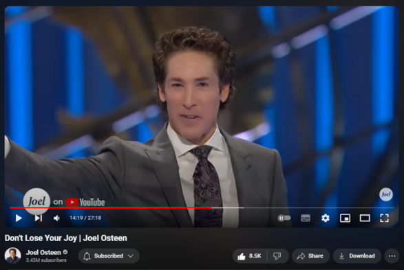 https://www.youtube.com/watch?v=Hf9DBboXRk8
Don't Lose Your Joy | Joel Osteen

212,737 views  25 Mar 2024  #JoelOsteen
Your joy is connected to your strength. The more joyful you are, the stronger you’re going to be.

🛎 Subscribe to receive weekly messages of hope, encouragement, and inspiration from Joel! https://bit.ly/JoelYTSub

