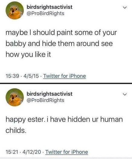 Two tweets from the Twitter account birdsrightsactivist, @ProBirdRights, a parody account. The pfp is of an angry young bird with its mouth open and appears to be screaming. The top one says "Maybe I should paint some of your babby and hide them around see how you like it." 
The bottom one says "happy ester. i have hidden ur human childs."