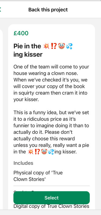The highest tier reward reads:

Pie in the 💥⁉️🤡💦ing kisser
One of the team will come to your house wearing a clown nose. When we've checked it's you, we will cover your copy of the book in squirty cream then cram it into your kisser.

This is a funny idea, but we've set it to a ridiculous price as it's funnier to imagine doing it than to actually do it. Please don't actually choose this reward unless you really, really want a pie in the 💥⁉️🤡💦 ing kisser.