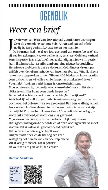 Screenshot column Herman Sandman in DvhN

Weer een brief

Jawel: weer een brief van de Nationaal Coördinator Groningen. Over de versterking van ons huis. Althans, of dat wel of niet nodig is. Lang verhaal kort: ze weten het nog niet.
De buurman had me al een foto gestuurd van eenzelfde brief, die zij hadden gekregen. Na, wat zal het zijn, drie jaar? Ook lang verhaal kort: inspectie, jaar niks, brief met aankondiging nieuwe inspectie, jaar niks, inspectie, jaar niks, aankondiging nieuwe beoordeling.

Het nieuwe probleem is dat de Nationaal Coördinator Groningen twijfelt over de rekenmethode van ingenieursbureau VIIA. Ik citeer: ‘Intensieve gesprekken tussen VIIA en NCG bieden op korte termijn geen uitkomst en wij willen u niet langer in onzekerheid laten.’
Vooral dat: ‘...willen u niet langer in onzekerheid laten.’

Welk bedrijf, of welke organisatie, komt ermee weg om drie jaar te doen over het oplossen van een probleem? Dan ben je allang failliet. Los van de schofferende manier van communicatie. Want wat zijn de twijfels? Over welke rekenmethode? Er wordt niks uitgelegd, er wordt niks overlegd, er wordt ons niks gevraagd.

Dit is geen poging om te beoordelen of onze woning versterkt moet worden. Dit is nationaal gecoördineerd tijdrekken. Dit is een keeper die al geel heeft voor langzaamaan doen en de bal nog een keer verlegt bij het nemen van een doeltrap om de winst veilig te stellen. Dit is politiek.

En we staan erbij en we kijken ernaar.