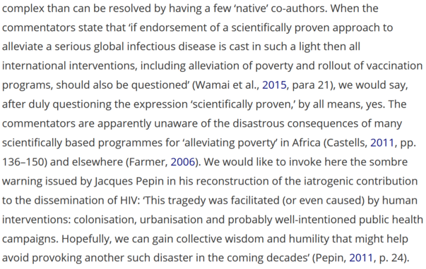 When the commentators state that ‘if endorsement of a scientifically proven approach to alleviate a serious global infectious disease is cast in such a light then all international interventions, including alleviation of poverty and rollout of vaccination programs, should also be questioned’ (Wamai et al., 2015, para 21), we would say, after duly questioning the expression ‘scientifically proven,’ by all means, yes. The commentators are apparently unaware of the disastrous consequences of many scientifically based programmes for ‘alleviating poverty’ in Africa (Castells, Citation2011, pp. 136–150) and elsewhere (Farmer, Citation2006). We would like to invoke here the sombre warning issued by Jacques Pepin in his reconstruction of the iatrogenic contribution to the dissemination of HIV: ‘This tragedy was facilitated (or even caused) by human interventions: colonisation, urbanisation and probably well-intentioned public health campaigns. Hopefully, we can gain collective wisdom and humility that might help avoid provoking another such disaster in the coming decades’ (Pepin, 2011, p. 24).