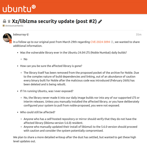 In a follow up to our original post from March 29th regarding CVE-2024-3094 2, we wanted to share additional information.

Was the vulnerable library ever in the Ubuntu 24.04 LTS (Noble Numbat) daily builds?

No
How can you be sure the affected library is gone?

The library itself has been removed from the proposed pocket of the archive for Noble. Due to the complex nature of build dependencies and linking, out of an abundance of caution every binary built for Noble after the malicious code was introduced (February 26th) has been deleted and is being rebuilt.
If I’m running Ubuntu, was I ever exposed?

No, the library never made it into our daily image builds nor into any of our supported LTS or interim releases. Unless you manually installed the affected library, or you have deliberately configured your system to pull from noble-proposed, you were not exposed.
Who could still be affected?

Anyone who has a self-hosted repository or mirror should verify that they do not have the affected library (liblzma version 5.6.0) resident.
Anyone who manually updated their install of liblzma5 to the 5.6.0 version should proceed with caution and consider the system potentially compromised.
We plan to share a more detailed writeup after the dust has settled, but wanted to get these high level updates out.