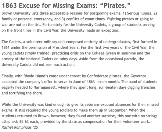 1863 Excuse for Missing Exams: “Pirates.” 

Brown University lists three acceptable reasons for postponing exams. 1) Serious illness, 2) family or personal emergency, and 3) conflict of exam times. Fighting pirates or going to war are not on the list. Fortunately for the University Cadets, a group of students serving on the front lines in the Civil War, the University made an exception. 

 

The Cadets, a volunteer military unit composed entirely of undergraduates, first formed in 1861 under th…