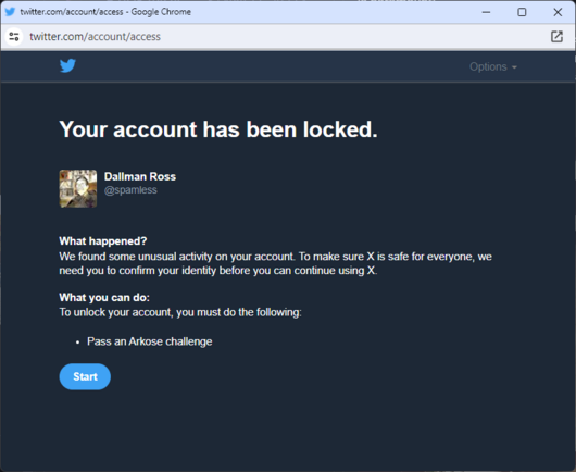Your account has been locked.

Dallman Ross
@spamless
What happened?
We found some unusual activity on your account. To make sure X is safe for everyone, we need you to confirm your identity before you can continue using X.
What you can do:
To unlock your account, you must do the following:
Pass an Arkose challenge
