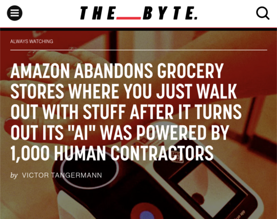 AMAZON ABANDONS GROCERY STORES WHERE YOU JUST WALK OUT WITH STUFF AFTER IT TURNS OUT ITS "AI" WAS POWERED BY 1,000 HUMAN CONTRACTORS

by VICTOR TANGERMANN