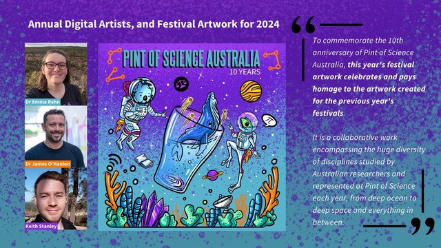 A graphic incorporating images and text on a purple and blue background, titled "Annual Digital Artists, and Festival Artwork for 2024". A column of three photographs runs down the left side of the image, beside a square graphic titled "Pint of Science Australia 10 years" showing cartoon-style animals and objects floating in space, around a central whale swimming out of a pint glass. Text on the right of the graphic reads: "To commemorate the 10th anniversary of Pint of Science Australia, this year's festival artwork celebrates and pays homage to the artwork created for the previous year's festivals. It is a collaborative work encompassing the huge diversity of disciplines studied by Australian researchers and represented at Pint of Science each year, from deep ocean to deep space and everything in between."