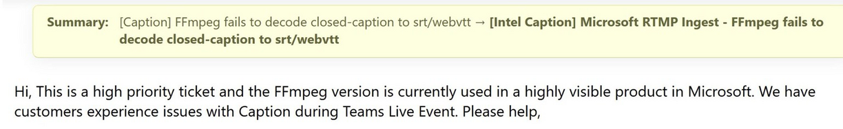 Hi, This is a high priority ticket and the FFmpeg version is currently used in a highly visible product in Microsoft. We have customers experience issues with Caption during Teams Live Event. Please help