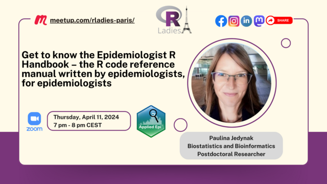 4 m meetup.com/rladies-paris/ R .l ﬂ@@ @({vm Get to know the Epidemiologist R i d .- Handbook - the R code reference /=y Y manual written by epidemiologists, [ Sy = s 3 for epidemiologists ! | : ’ / <» ‘ [ Thursday, April 11,2024 © O zoom W Paulina Jedynak Biostatistics and Bioinformatics Postdoctoral Researcher 