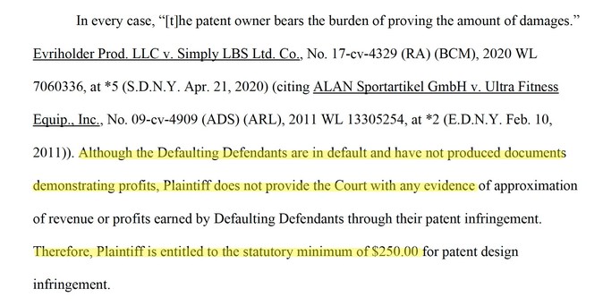 In every case, “[t]he patent owner bears the burden of proving the amount of damages.” Evriholder Prod. LLC v. Simply LBS Ltd. Co., No. 17-cv-4329 (RA) (BCM), 2020 WL 7060336, at *5 (S.D.N.Y. Apr. 21, 2020) (citing ALAN Sportartikel GmbH v. Ultra Fitness Equip., Inc., No. 09-cv-4909 (ADS) (ARL), 2011 WL 13305254, at *2 (E.D.N.Y. Feb. 10, 2011)). Although the Defaulting Defendants are in default and have not produced documents demonstrating profits, Plaintiff does not provide the Court with any …