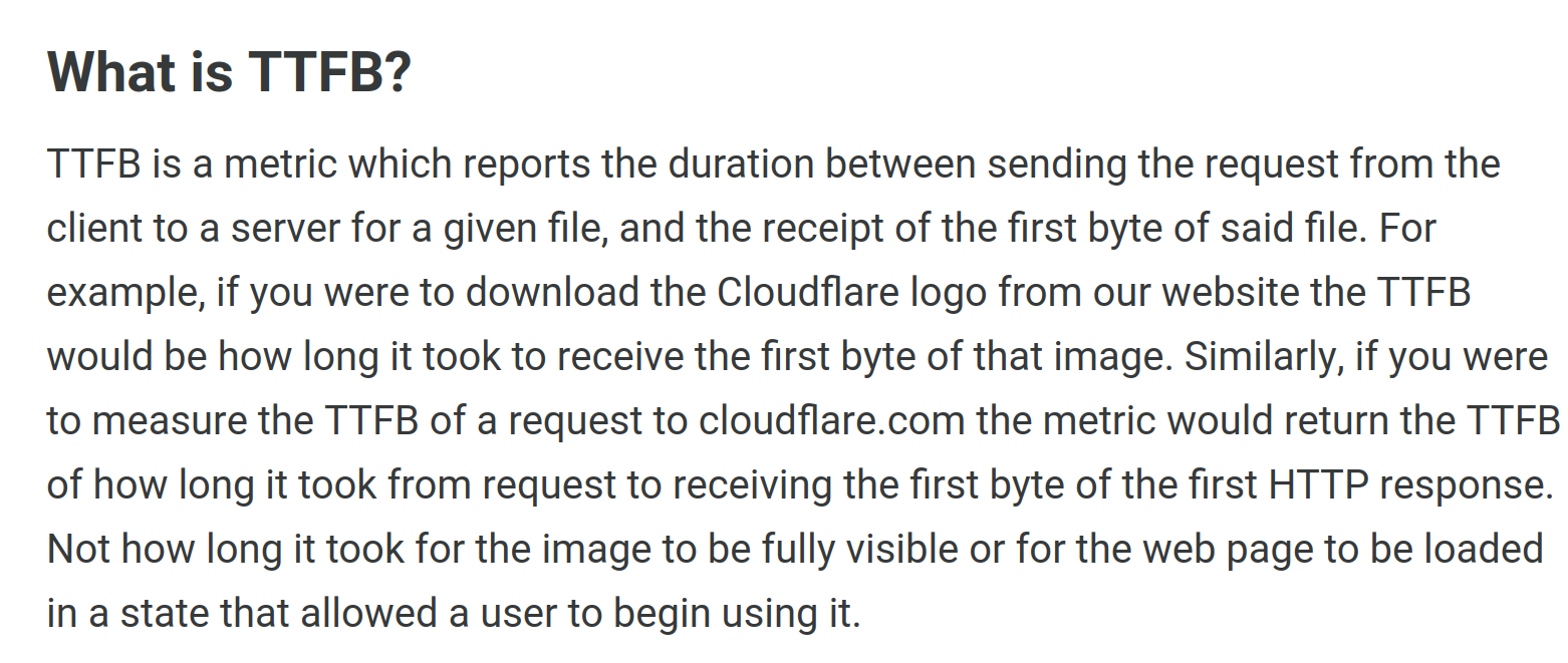 Article Text: What is TTFB?

TTFB is a metric which reports the duration between sending the request from the client to a server for a given file, and the receipt of the first byte of said file. For example, if you were to download the Cloudflare logo from our website the TTFB would be how long it took to receive the first byte of that image. Similarly, if you were to measure the TTFB of a request to cloudflare.com the metric would return the TTFB of how long it took from request to receiving the first byte of the first HTTP response. Not how long it took for the image to be fully visible or for the web page to be loaded in a state that allowed a user to begin using it.