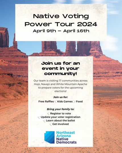 April 9th — April 16th
 Join us for an event in your community!Our team is visiting 17 communities across Hopi, Navajo and White Mountain Apache to prepare voters for the upcoming elections! Join us for: Free Raffles Kids Games Food 
Bring your family
Register to vote 
Update your voter registration Learn about the ballot Get involved Northeast Arizona Native Democrats
