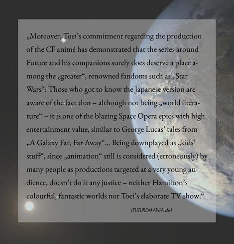 textlastiges Meme; im Hintergrund ist ein Planet, eine Sonne und ein paar Sterne zu sehen. Der Text des Memes ist auf einem halbtransparenten Rechteck plaziert und lautet wie folgt:
„Moreover, Toei’s commitment regarding the production of the CF animé has demonstrated that the series around Future and his companions surely does deserve a place among the „greater“, renowned fandoms such as „Star Wars“: Those who got to know the Japanese version are aware of the fact that – although not being „world literature“ – it is one of the blazing Space Opera epics with high entertainment value, similar to George Lucas’ tales from „A Galaxy Far, Far Away“... Being downplayed as „kids’ stuff“, since „animation“ still is considered (erroneously) by many people as productions targeted at a very young audience, doesn’t do it any justice – neither Hamilton’s colourful, fantastic worlds nor Toei’s elaborate TV show.     - Futuremania.de (author) - “