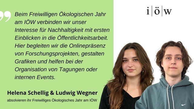 Zitat der FÖJler*innen Helena Schellig & Ludwig Wegner: 
„Beim Freiwilligen Ökologischen Jahr am IÖW verbinden wir unser Interesse für Nachhaltigkeit mit ersten Einblicken in die Öffentlichkeitsarbeit. Hier begleiten wir die Onlinepräsenz von Forschungsprojekten, gestalten Grafiken und helfen bei der Organisation von Tagungen oder internen Events.“