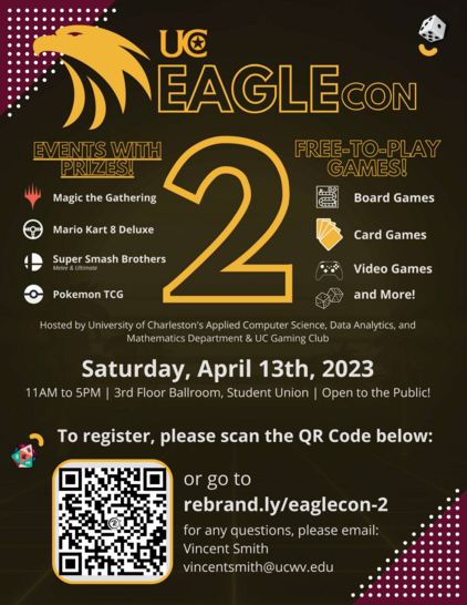 UC Eaglecon 2. free to play games board games, card games, video games, and more! Events with prizes! magic the gathering, Mario Kart 8 Deluxe! Super Smash Brothers! Pokemon TCG. Hosted by University of Charleston's applied computer science, data analytics, and mathematics department and UC gaming club. Saturday, April 13th, 2023. 11am to 5pm. 3rd Floor Ballroom, Student Union. Open to the public! To register please scan the QR code below or go to rebrand.ly/eaglecon-2 for any questions please email: Vincent Smith. Vincentsmith@ucwv.edu