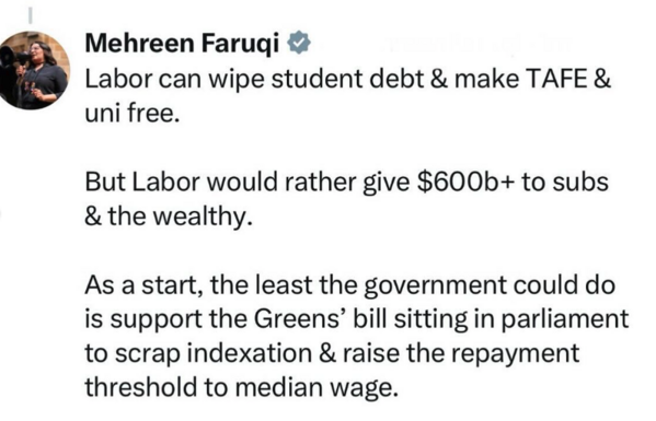 Instagram post by Mehreen Faruqi. It reads:

Labor can wipe student debt & make TAFE & uni free.

But Labor would rather give $600b+ to subs & the wealthy. 

As a start, the least the government could do is support the Greens' bill sitting in parliament to scrap indexation & raise the repayment threshold to median wage.