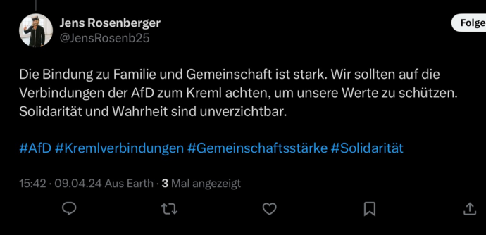 Jens Rosenberger | |J @JensRosenb25

Die Bindung zu Familie und Gemeinschaft ist stark. Wir sollten auf die Verbindungen der AfD zum Kreml achten, um unsere Werte zu schützen. Solidaritat und Wahrheit sind unverzichtbar. #AfD #Kremlverbindungen #Gemeinschaftsstarke #Solidaritat

15:42 - 09.04.24 Aus Earth - 3 Mal angezeigt

@) T V% N o 