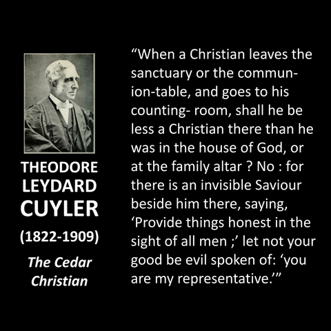 "When a Christian leaves the sanctuary or the commun-ion-table, and goes to his counting- room, shall he be less a Christian there than he was in the house of God, or at the family altar? No: for there is an invisible Saviour beside him there, saying, 'Provide things honest in the sight of all men;' let not your good be evil spoken of: 'you are my representative."