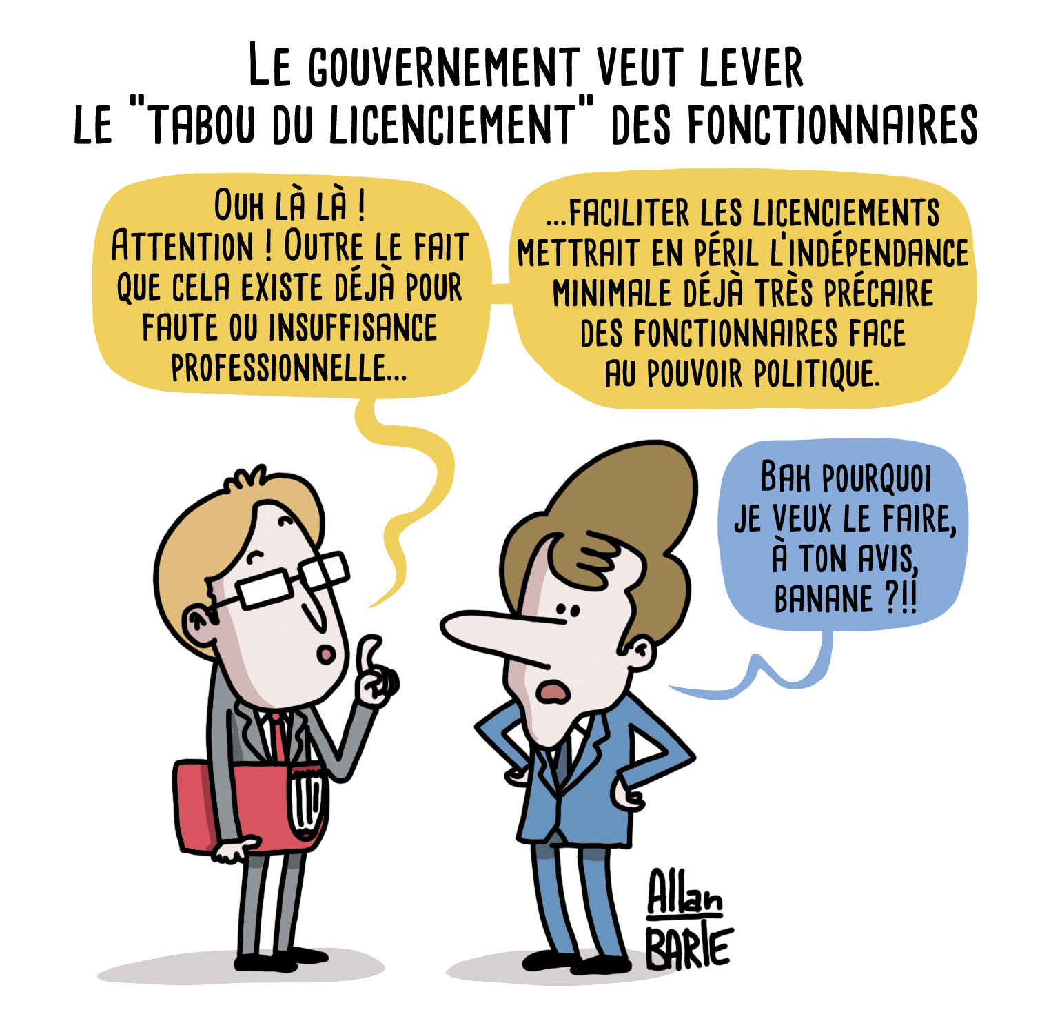 Titre : Le gouvernement veut lever le "tabou du licenciement" des fonctionnaires

Un conseiller, face à Macron
- Ouh là là ! Attention ! Outre le fait que cela existe déjà pour faute ou insuffisance professionnelle...
...faciliter les licenciements mettrait en péril l’indépendance minimale déjà très précaire des fonctionnaires face au pouvoir politique.

Macron, incrédule :
- Bah pourquoi je veux le faire, à ton avis, banane ?!!

