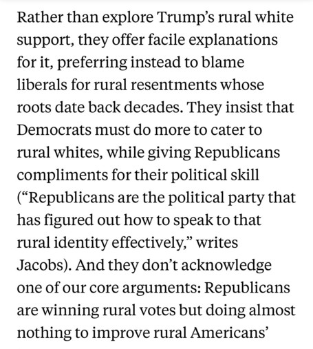 Rather than explore Trump’s rural white support, they offer facile explanations for it, preferring instead to blame liberals for rural resentments whose roots date back decades. They insist that Democrats must do more to cater to rural whites, while giving Republicans compliments for their political skill (“Republicans are the political party that has figured out how to speak to that rural identity effectively,” writes Jacobs). And they don’t acknowledge one of our core arguments: Republicans a…