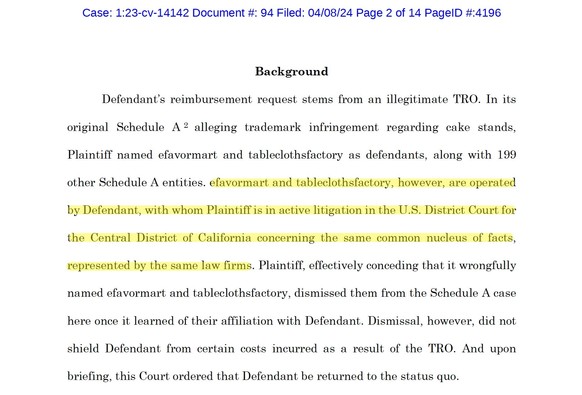 Background
Defendant’s reimbursement request stems from an illegitimate TRO. In its original Schedule A2 alleging trademark infringement regarding cake stands, Plaintiff named efavormart and tableclothsfactory as defendants, along with 199 other Schedule A entities. efavormart and tableclothsfactory, however, are operated by Defendant, with whom Plaintiff is in active litigation in the U.S. District Court for the Central District of California concerning the same common nucleus of facts, repres…