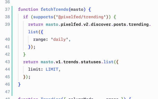 Screenshot of work-in-progress code:

function fetchTrends(masto) {
  if (supports('@pixelfed/trending')) {
    return masto.pixelfed.v2.discover.posts.trending.list({
      range: 'daily',
    });
  }
  return masto.v1.trends.statuses.list({
    limit: LIMIT,
  });
}
