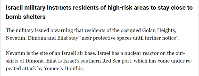 Israeli military instructs residents of high-risk areas to stay close to 
 bomb shelters 
 The military issued a warning that residents of the occupied Golan Heights, 
 Nevatim, Dimona and Eilat stay "near protective spaces until further notice". 
 Nevatim is the site of an Israeli air base. Israel has a nuclear reactor on the out- 
 skirts of Dimona. Eilat is Israel's southern Red Sea port, which has come under re- 
 peated attack by Yemen's Houthis.
