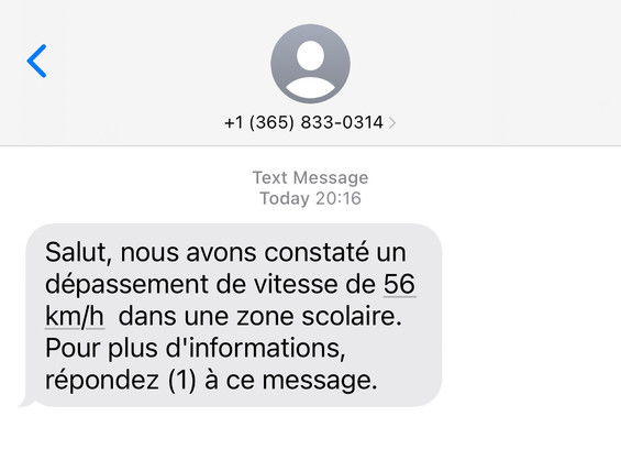 +1 (365) 833-0314 >
Text Message
Today 20:16

Salut, nous avons constaté un
dépassement de vitesse de 56
km/h dans une zone scolaire.
Pour plus d'informations,
répondez (1) à ce message.